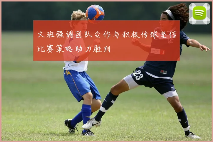 文班强调团队合作与积极传球坚信比赛策略助力胜利