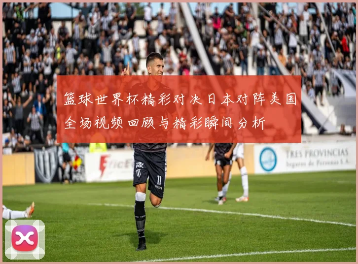 篮球世界杯精彩对决日本对阵美国全场视频回顾与精彩瞬间分析