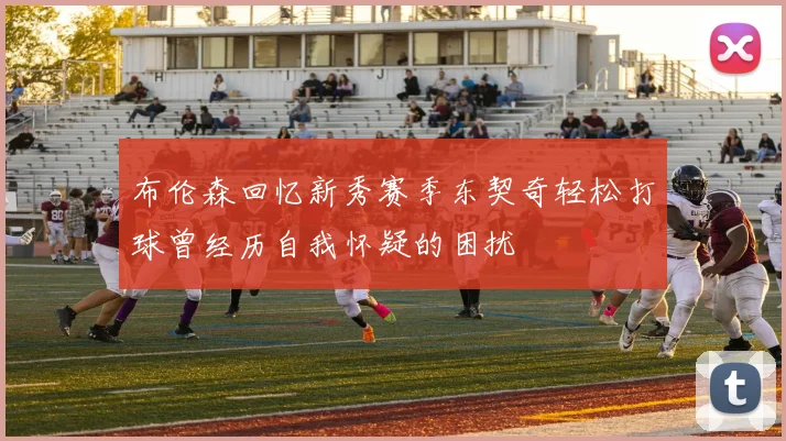 布伦森回忆新秀赛季东契奇轻松打球曾经历自我怀疑的困扰