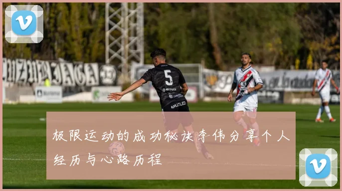 极限运动的成功秘诀李伟分享个人经历与心路历程