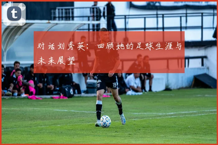 对话刘秀英：回顾她的足球生涯与未来展望