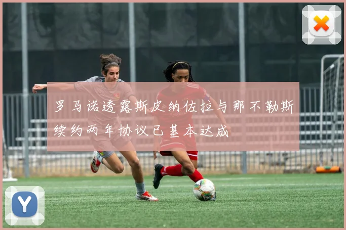 罗马诺透露斯皮纳佐拉与那不勒斯续约两年协议已基本达成