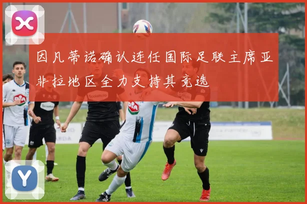 因凡蒂诺确认连任国际足联主席亚非拉地区全力支持其竞选