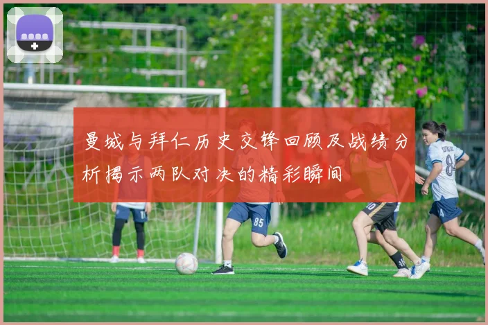 曼城与拜仁历史交锋回顾及战绩分析揭示两队对决的精彩瞬间